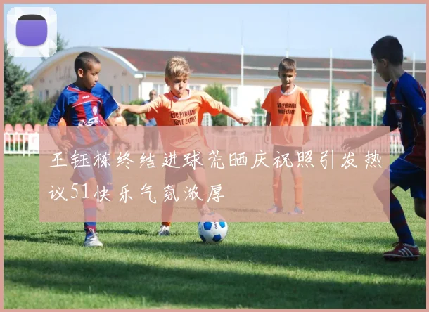 王钰栋终结进球荒晒庆祝照引发热议51快乐气氛浓厚