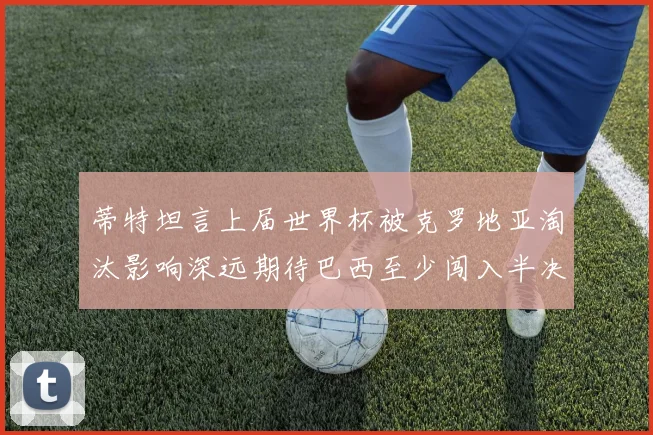 蒂特坦言上届世界杯被克罗地亚淘汰影响深远期待巴西至少闯入半决赛