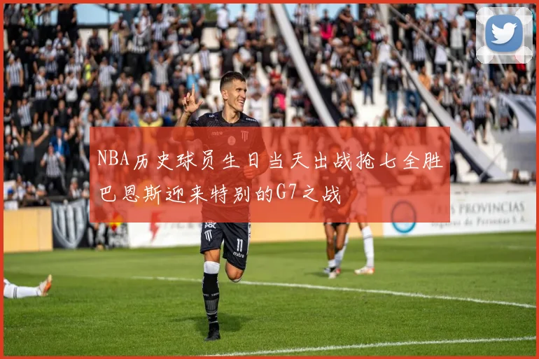 NBA历史球员生日当天出战抢七全胜巴恩斯迎来特别的G7之战