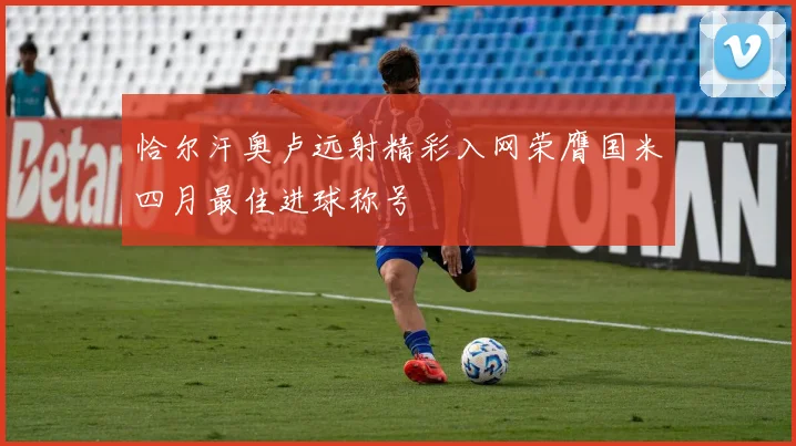 恰尔汗奥卢远射精彩入网荣膺国米四月最佳进球称号