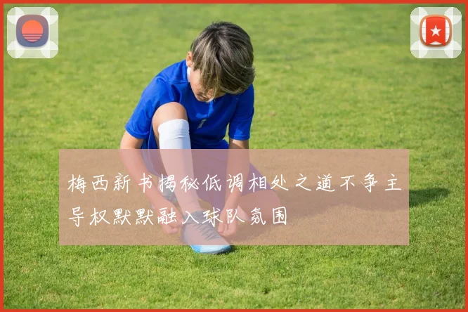 梅西新书揭秘低调相处之道不争主导权默默融入球队氛围