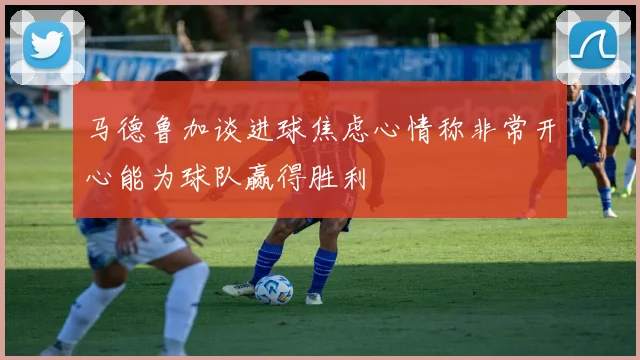 马德鲁加谈进球焦虑心情称非常开心能为球队赢得胜利