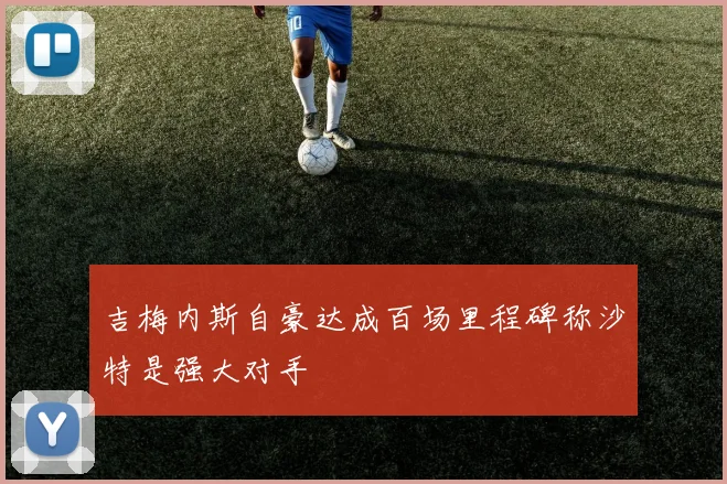 吉梅内斯自豪达成百场里程碑称沙特是强大对手