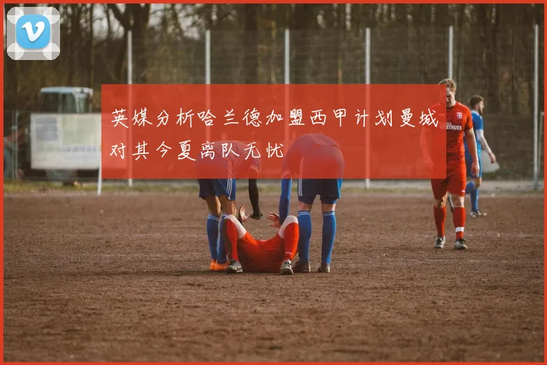 英媒分析哈兰德加盟西甲计划曼城对其今夏离队无忧