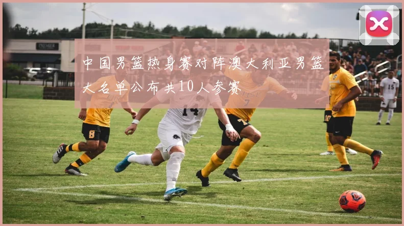 中国男篮热身赛对阵澳大利亚男篮大名单公布共10人参赛