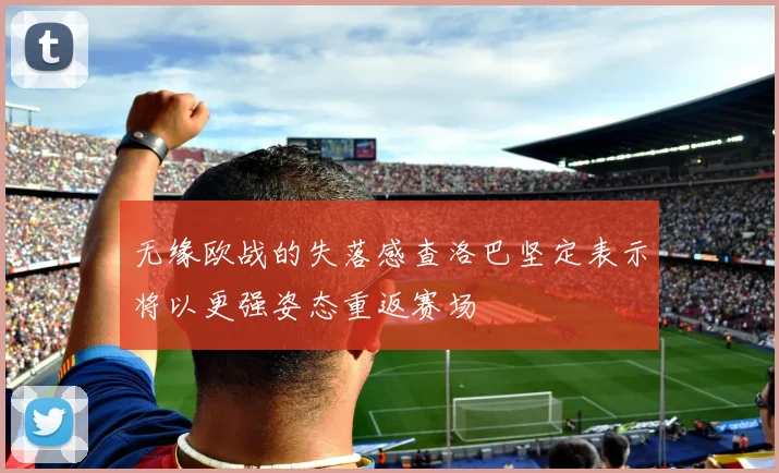 无缘欧战的失落感查洛巴坚定表示将以更强姿态重返赛场