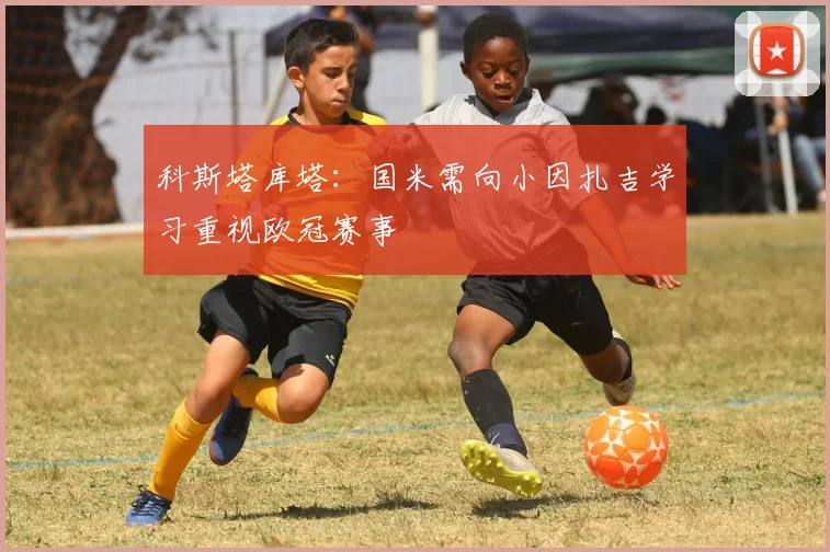 科斯塔库塔：国米需向小因扎吉学习重视欧冠赛事