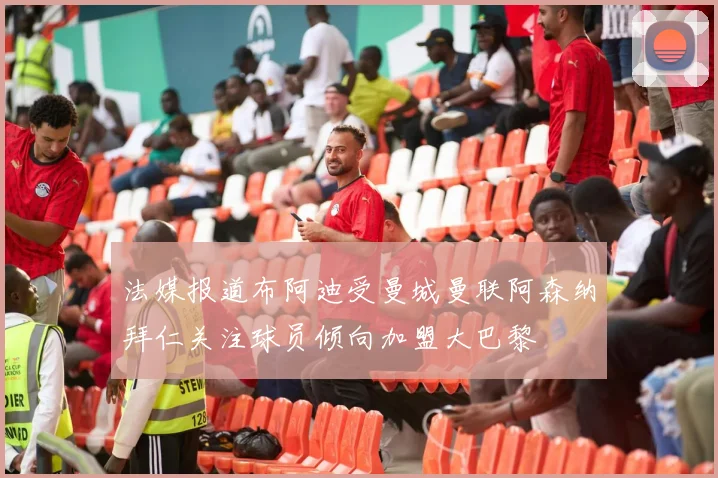 法媒报道布阿迪受曼城曼联阿森纳拜仁关注球员倾向加盟大巴黎