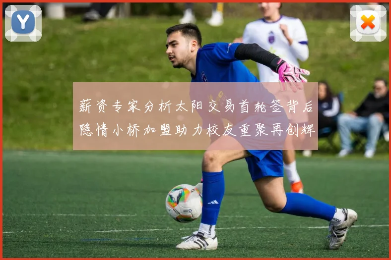薪资专家分析太阳交易首轮签背后隐情小桥加盟助力校友重聚再创辉煌