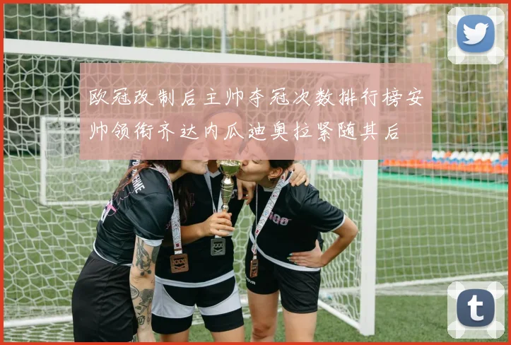欧冠改制后主帅夺冠次数排行榜安帅领衔齐达内瓜迪奥拉紧随其后